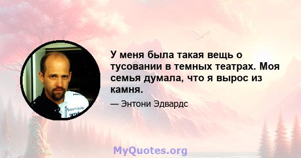 У меня была такая вещь о тусовании в темных театрах. Моя семья думала, что я вырос из камня.