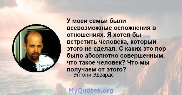 У моей семьи были всевозможные осложнения в отношениях. Я хотел бы встретить человека, который этого не сделал. С каких это пор было абсолютно совершенным, что такое человек? Что мы получаем от этого?