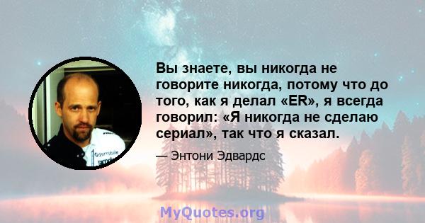 Вы знаете, вы никогда не говорите никогда, потому что до того, как я делал «ER», я всегда говорил: «Я никогда не сделаю сериал», так что я сказал.