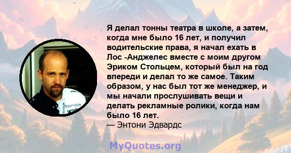 Я делал тонны театра в школе, а затем, когда мне было 16 лет, и получил водительские права, я начал ехать в Лос -Анджелес вместе с моим другом Эриком Стольцем, который был на год впереди и делал то же самое. Таким