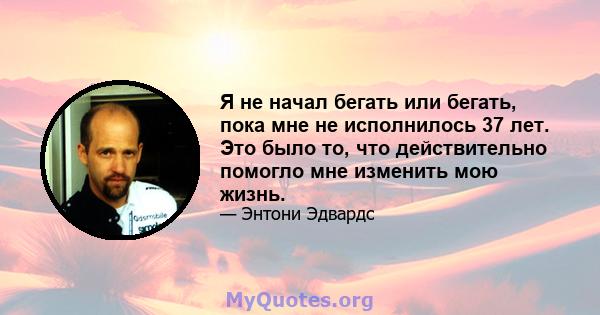 Я не начал бегать или бегать, пока мне не исполнилось 37 лет. Это было то, что действительно помогло мне изменить мою жизнь.