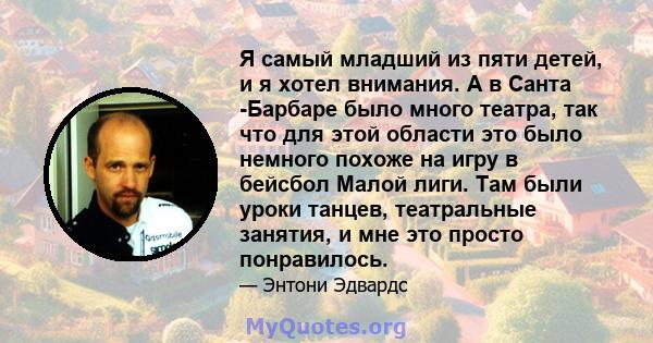 Я самый младший из пяти детей, и я хотел внимания. А в Санта -Барбаре было много театра, так что для этой области это было немного похоже на игру в бейсбол Малой лиги. Там были уроки танцев, театральные занятия, и мне