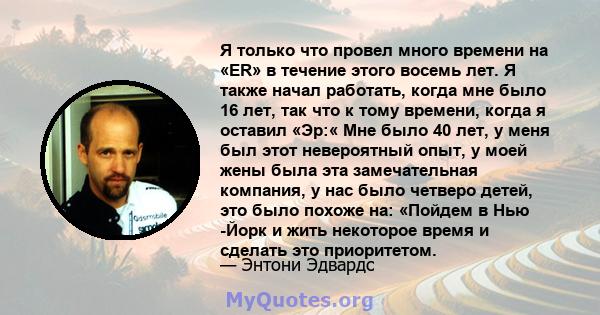 Я только что провел много времени на «ER» в течение этого восемь лет. Я также начал работать, когда мне было 16 лет, так что к тому времени, когда я оставил «Эр:« Мне было 40 лет, у меня был этот невероятный опыт, у