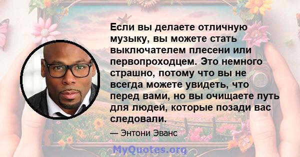 Если вы делаете отличную музыку, вы можете стать выключателем плесени или первопроходцем. Это немного страшно, потому что вы не всегда можете увидеть, что перед вами, но вы очищаете путь для людей, которые позади вас