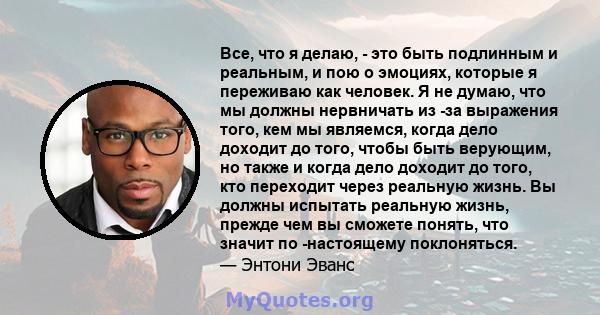 Все, что я делаю, - это быть подлинным и реальным, и пою о эмоциях, которые я переживаю как человек. Я не думаю, что мы должны нервничать из -за выражения того, кем мы являемся, когда дело доходит до того, чтобы быть