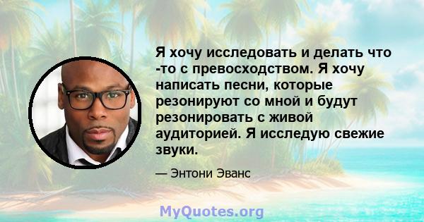 Я хочу исследовать и делать что -то с превосходством. Я хочу написать песни, которые резонируют со мной и будут резонировать с живой аудиторией. Я исследую свежие звуки.