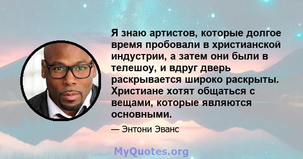 Я знаю артистов, которые долгое время пробовали в христианской индустрии, а затем они были в телешоу, и вдруг дверь раскрывается широко раскрыты. Христиане хотят общаться с вещами, которые являются основными.