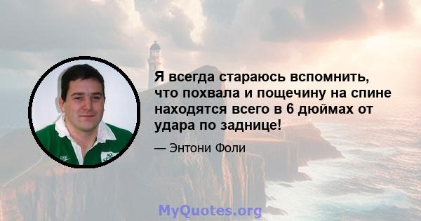 Я всегда стараюсь вспомнить, что похвала и пощечину на спине находятся всего в 6 дюймах от удара по заднице!