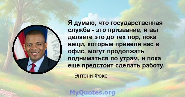 Я думаю, что государственная служба - это призвание, и вы делаете это до тех пор, пока вещи, которые привели вас в офис, могут продолжать подниматься по утрам, и пока еще предстоит сделать работу.