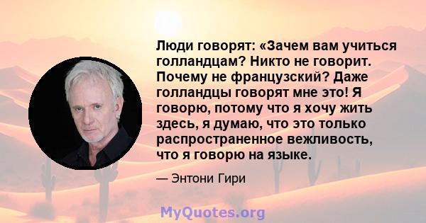 Люди говорят: «Зачем вам учиться голландцам? Никто не говорит. Почему не французский? Даже голландцы говорят мне это! Я говорю, потому что я хочу жить здесь, я думаю, что это только распространенное вежливость, что я