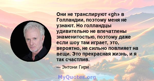 Они не транслируют «gh» в Голландии, поэтому меня не узнают. Но голландцы удивительно не впечатлены знаменитостью, поэтому даже если шоу там играет, это, вероятно, не сильно повлияет на вещи. Это прекрасная жизнь, и я