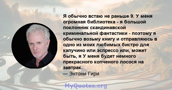 Я обычно встаю не раньше 9. У меня огромная библиотека - я большой поклонник скандинавской криминальной фантастики - поэтому я обычно возьму книгу и отправляюсь в одно из моих любимых бистро для капучино или эспрессо