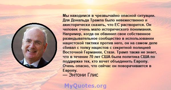 Мы находимся в чрезвычайно опасной ситуации. Для Дональда Трампа было невежественно и ахисторически сказать, что ЕС растворится. Он человек очень мало исторического понимания. Например, когда он обвинил свое собственное 