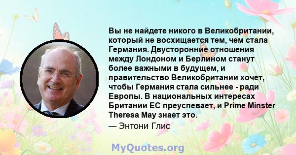 Вы не найдете никого в Великобритании, который не восхищается тем, чем стала Германия. Двусторонние отношения между Лондоном и Берлином станут более важными в будущем, и правительство Великобритании хочет, чтобы