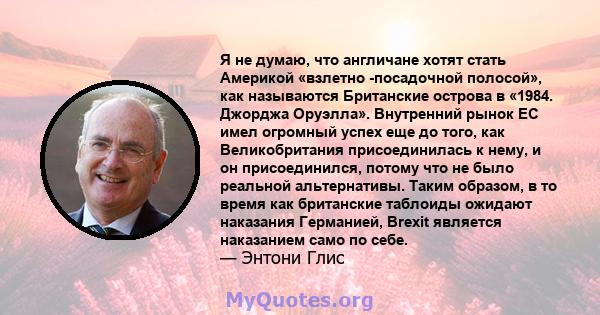 Я не думаю, что англичане хотят стать Америкой «взлетно -посадочной полосой», как называются Британские острова в «1984. Джорджа Оруэлла». Внутренний рынок ЕС имел огромный успех еще до того, как Великобритания