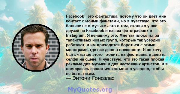 Facebook - это фантастика, потому что он дает мне контакт с моими фанатами, но я чувствую, что это больше не о музыке - это о том, сколько у вас друзей на Facebook и ваших фотографиях в Instagram. Я ненавижу это. Мне