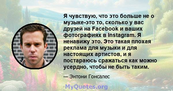 Я чувствую, что это больше не о музыке-это то, сколько у вас друзей на Facebook и ваших фотографиях в Instagram. Я ненавижу это. Это такая плохая реклама для музыки и для настоящих артистов, и я постараюсь сражаться как 