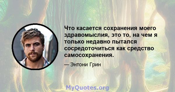 Что касается сохранения моего здравомыслия, это то, на чем я только недавно пытался сосредоточиться как средство самосохранения.