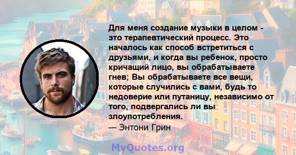 Для меня создание музыки в целом - это терапевтический процесс. Это началось как способ встретиться с друзьями, и когда вы ребенок, просто кричащий лицо, вы обрабатываете гнев; Вы обрабатываете все вещи, которые