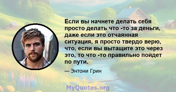 Если вы начнете делать себя просто делать что -то за деньги, даже если это отчаянная ситуация, я просто твердо верю, что, если вы вытащите это через это, то что -то правильно пойдет по пути.