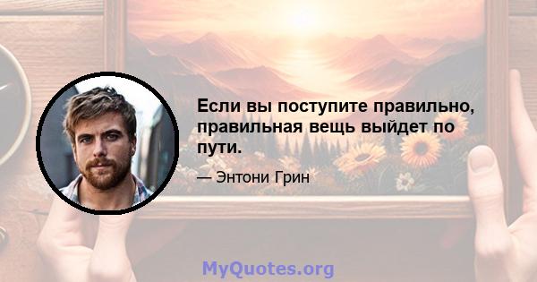 Если вы поступите правильно, правильная вещь выйдет по пути.