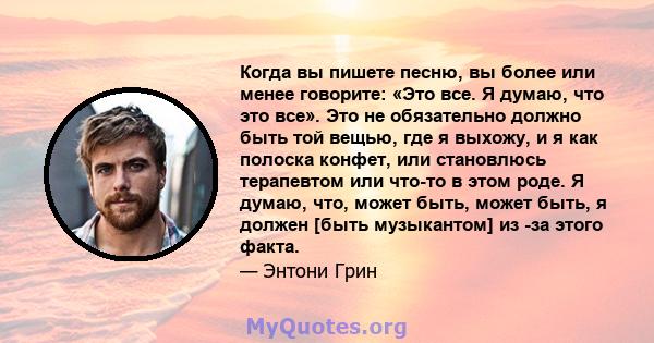 Когда вы пишете песню, вы более или менее говорите: «Это все. Я думаю, что это все». Это не обязательно должно быть той вещью, где я выхожу, и я как полоска конфет, или становлюсь терапевтом или что-то в этом роде. Я