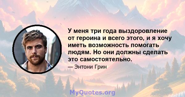 У меня три года выздоровление от героина и всего этого, и я хочу иметь возможность помогать людям. Но они должны сделать это самостоятельно.