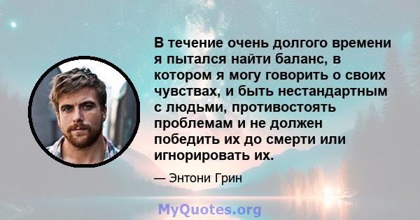 В течение очень долгого времени я пытался найти баланс, в котором я могу говорить о своих чувствах, и быть нестандартным с людьми, противостоять проблемам и не должен победить их до смерти или игнорировать их.