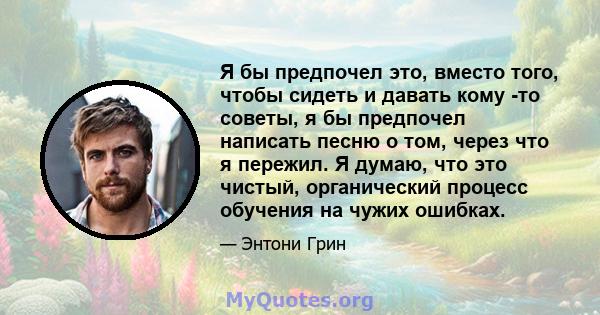 Я бы предпочел это, вместо того, чтобы сидеть и давать кому -то советы, я бы предпочел написать песню о том, через что я пережил. Я думаю, что это чистый, органический процесс обучения на чужих ошибках.