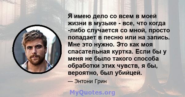 Я имею дело со всем в моей жизни в музыке - все, что когда -либо случается со мной, просто попадает в песню или на запись. Мне это нужно. Это как моя спасательная куртка. Если бы у меня не было такого способа обработки