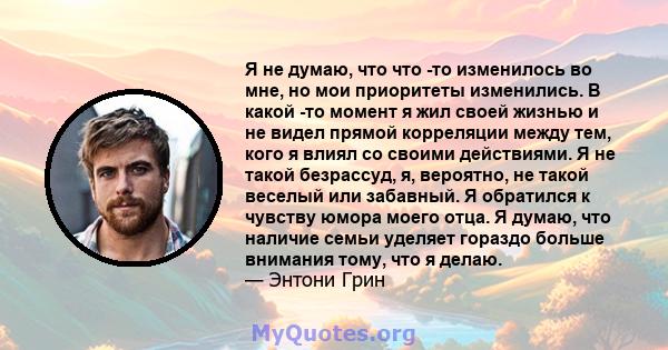 Я не думаю, что что -то изменилось во мне, но мои приоритеты изменились. В какой -то момент я жил своей жизнью и не видел прямой корреляции между тем, кого я влиял со своими действиями. Я не такой безрассуд, я,