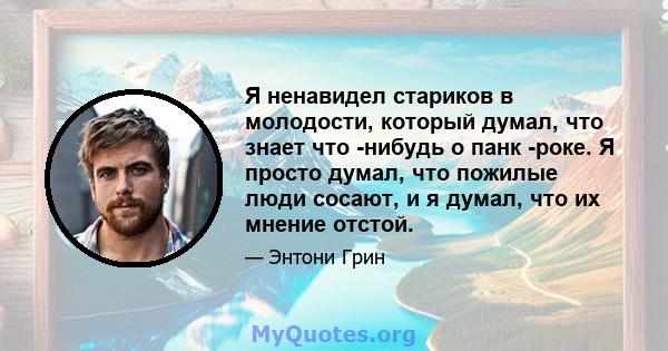 Я ненавидел стариков в молодости, который думал, что знает что -нибудь о панк -роке. Я просто думал, что пожилые люди сосают, и я думал, что их мнение отстой.