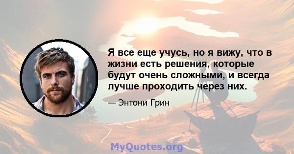 Я все еще учусь, но я вижу, что в жизни есть решения, которые будут очень сложными, и всегда лучше проходить через них.