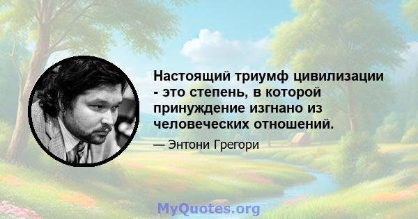 Настоящий триумф цивилизации - это степень, в которой принуждение изгнано из человеческих отношений.