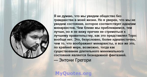 Я не думаю, что мы увидим общество без гражданства в моей жизни. Но я уверен, что мы не увидим состояние, которое соответствует идеалам минархистов. Чем ближе мы приближаемся, тем лучше, но я не вижу причин не