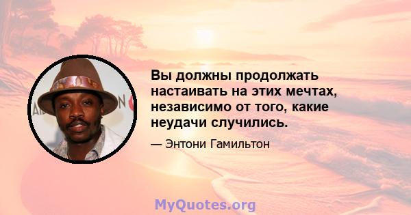 Вы должны продолжать настаивать на этих мечтах, независимо от того, какие неудачи случились.