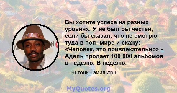 Вы хотите успеха на разных уровнях. Я не был бы честен, если бы сказал, что не смотрю туда в поп -мире и скажу: «Человек, это привлекательно» - Адель продает 100 000 альбомов в неделю. В неделю.