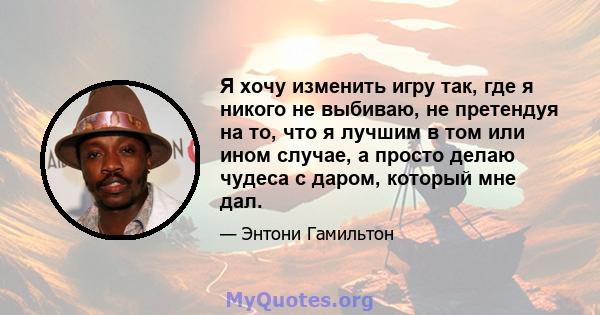 Я хочу изменить игру так, где я никого не выбиваю, не претендуя на то, что я лучшим в том или ином случае, а просто делаю чудеса с даром, который мне дал.