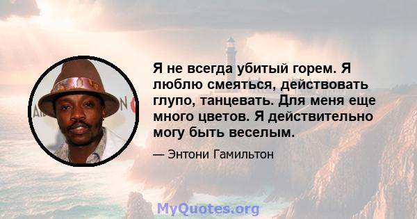 Я не всегда убитый горем. Я люблю смеяться, действовать глупо, танцевать. Для меня еще много цветов. Я действительно могу быть веселым.