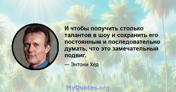 И чтобы получить столько талантов в шоу и сохранить его постоянным и последовательно думать, что это замечательный подвиг.