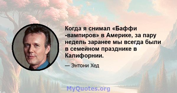 Когда я снимал «Баффи -вампиров» в Америке, за пару недель заранее мы всегда были в семейном празднике в Калифорнии.