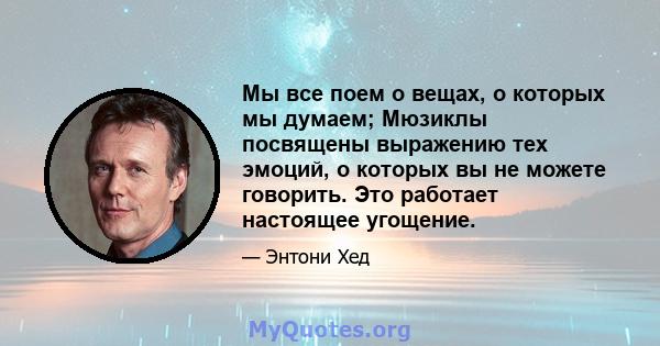 Мы все поем о вещах, о которых мы думаем; Мюзиклы посвящены выражению тех эмоций, о которых вы не можете говорить. Это работает настоящее угощение.