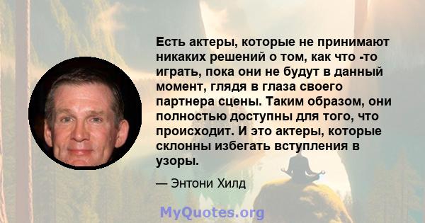 Есть актеры, которые не принимают никаких решений о том, как что -то играть, пока они не будут в данный момент, глядя в глаза своего партнера сцены. Таким образом, они полностью доступны для того, что происходит. И это