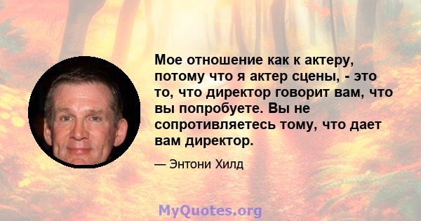 Мое отношение как к актеру, потому что я актер сцены, - это то, что директор говорит вам, что вы попробуете. Вы не сопротивляетесь тому, что дает вам директор.