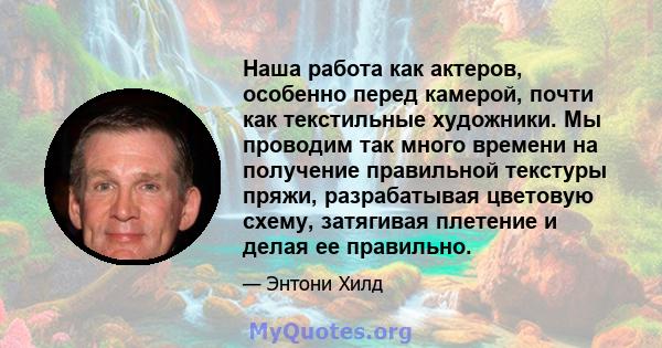 Наша работа как актеров, особенно перед камерой, почти как текстильные художники. Мы проводим так много времени на получение правильной текстуры пряжи, разрабатывая цветовую схему, затягивая плетение и делая ее