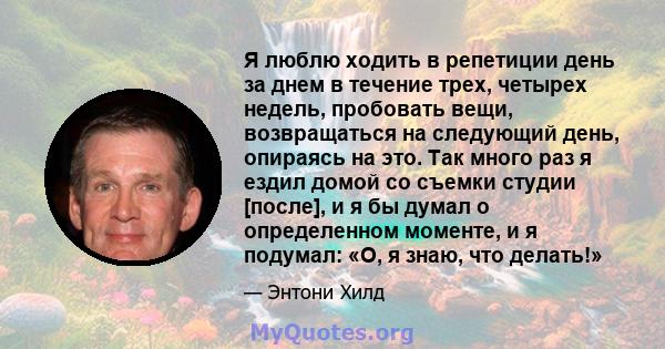 Я люблю ходить в репетиции день за днем ​​в течение трех, четырех недель, пробовать вещи, возвращаться на следующий день, опираясь на это. Так много раз я ездил домой со съемки студии [после], и я бы думал о