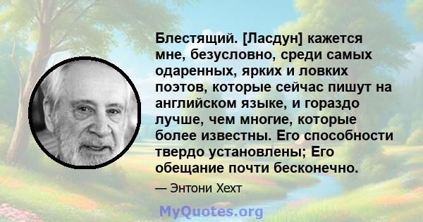 Блестящий. [Ласдун] кажется мне, безусловно, среди самых одаренных, ярких и ловких поэтов, которые сейчас пишут на английском языке, и гораздо лучше, чем многие, которые более известны. Его способности твердо