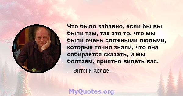 Что было забавно, если бы вы были там, так это то, что мы были очень сложными людьми, которые точно знали, что она собирается сказать, и мы болтаем, приятно видеть вас.