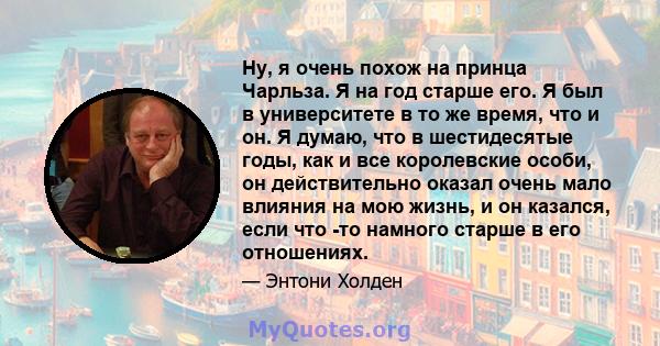 Ну, я очень похож на принца Чарльза. Я на год старше его. Я был в университете в то же время, что и он. Я думаю, что в шестидесятые годы, как и все королевские особи, он действительно оказал очень мало влияния на мою