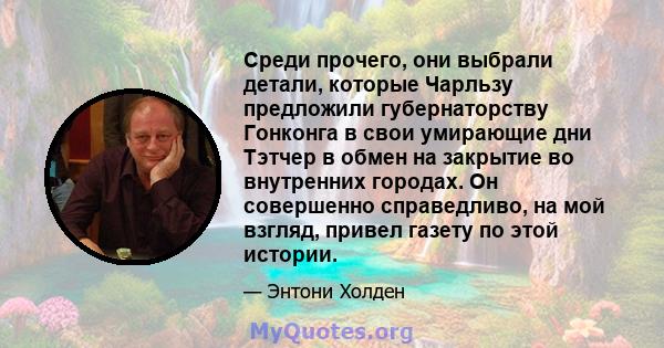 Среди прочего, они выбрали детали, которые Чарльзу предложили губернаторству Гонконга в свои умирающие дни Тэтчер в обмен на закрытие во внутренних городах. Он совершенно справедливо, на мой взгляд, привел газету по